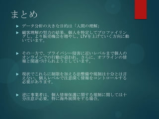 まとめ
   データ分析の大きな目的は「人間の理解」
   顧客理解の努力の結果、個人を特定してプロファイリン
    グし、より販売機会を増やし、LTVを上げていく方向に動
    いています。


   その一方で、プライバシー侵害に近いレベルまで個人の
    オンラインでの行動が追われ、さらに、オフラインの情
    報と関連づけられようとしています。


   現状でこれらに制限を加える法整備や規制は十分とは言
    えない。個人レベルで注意深く情報をコントロールする
    必要があります。


   逆に事業者は、個人情報保護に関する規制に関しては十
    分注意が必要。特に海外展開をする場合。
 