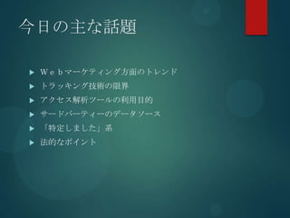 今日の主な話題

   Ｗｅｂマーケティング方面のトレンド
   トラッキング技術の限界
   アクセス解析ツールの利用目的
   サードパーティーのデータソース
   「特定しました」系
   法的なポイント
 