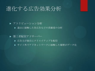 進化する広告効果分析

   アトリビューション分析
       過去に接触した各広告などの貢献度の分析


   第三者配信アドサーバー
       広告主が独自にクリエイティブを配信
       サイト外でアドネットワークに接触した履歴がデータ化
 