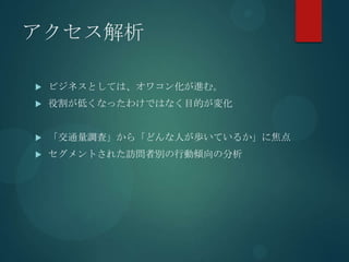 アクセス解析

   ビジネスとしては、オワコン化が進む。
   役割が低くなったわけではなく目的が変化


   「交通量調査」から「どんな人が歩いているか」に焦点
   セグメントされた訪問者別の行動傾向の分析
 