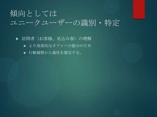傾向としては
ユニークユーザーの識別・特定
   訪問者（お客様、見込み客）の理解
       より効果的なオファーの提示のため
       行動履歴から属性を推定する。
 