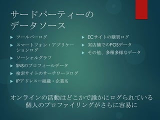サードパーティーの
データソース
   ツールバーログ             ECサイトの購買ログ
   スマートフォン・アプリケー       実店舗でのPOSデータ
    ションログ
                        その他、多種多様なデータ
   ソーシャルグラフ
   SNSのプロフィールデータ
   検索サイトのサーチワードログ
   IPアドレスー組織・企業名


オンラインの活動はどこかで誰かにログられている
  個人のプロファイリングがさらに容易に
 