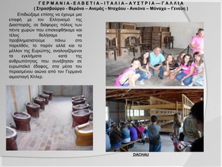 Γ Ε Ρ Μ Α Ν Ι Α - Ε Λ Β Ε Τ Ι Α – Ι Τ Α Λ Ι Α – Α Υ Σ Τ Ρ Ι Α –– Γ Α Λ Λ Ι Α
            ( Στρασβούργο - Βερόνα – Ανεμάς - Νταχάου - Ανκόνα – Μόναχο – Γενεύη )
    Επιδιώξαμε επίσης να έχουμε μια
επαφή με τον Ελληνισμό της
Διασποράς, σε διάφορες πόλεις των
πέντε χωρών που επισκεφθήκαμε και
τέλος          θελήσαμε            να
προβληματιστούμε      πάνω        στο
παρελθόν, το παρόν αλλά και το
μέλλον της Ευρώπης, αναλογιζόμενοι
τα    εγκλήματα         κατά      της
ανθρωπότητας που συνέβησαν σε
ευρωπαϊκό έδαφος, στα μέσα του
περασμένου αιώνα από τον Γερμανό
αιμοσταγή Χίτλερ.




                                                               DACHAU
 