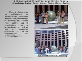 Γ Ε Ρ Μ Α Ν Ι Α - Ε Λ Β Ε Τ Ι Α – Ι Τ Α Λ Ι Α – Α Υ Σ Τ Ρ Ι Α –– Γ Α Λ Λ Ι Α
         ( Στρασβούργο - Βερόνα – Ανεμάς - Νταχάου - Ανκόνα – Μόναχο – Γενεύη )




      Έτσι στα πλαίσια αυτού
του     πολύπλευρου       και
πολυδιάστατου πολιτιστικού
προγράμματος αποφασίσαμε
να δώσουμε την ευκαιρία
στους μαθητές μας να
συμπληρώσουν       και    να
εμπλουτίσουν τις γνώσεις
τους      στα    παραπάνω
αντικείμενα    –     θέματα,
επισκεπτόμενοι          τους
αντίστοιχους χώρους




                                            Ευρωπαϊκό Κοινοβούλιο - Strasbourg
 