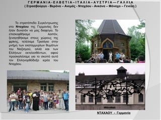 Γ Ε Ρ Μ Α Ν Ι Α - Ε Λ Β Ε Τ Ι Α – Ι Τ Α Λ Ι Α – Α Υ Σ Τ Ρ Ι Α –– Γ Α Λ Λ Ι Α
          ( Στρασβούργο - Βερόνα – Ανεμάς - Νταχάου - Ανκόνα – Μόναχο – Γενεύη )




    Το στρατόπεδο Συγκέντρωσης
στο Νταχάου της Γερμανίας δεν
ήταν δυνατόν να μας διαφύγει. Το
επισκεφθήκαμε           λοιπόν,
ξεναγηθήκαμε στους χώρους της
φρίκης, τελέσαμε Τρισάγιο στην
μνήμη των εκατομμυρίων θυμάτων
του Ναζισμού, αλλά και των
Ελλήνων εκτελεσθέντων, αφού
προσκαλέσαμε για το σκοπό αυτό
τον Ελληνορθόδοξο ιερέα του
Νταχάου.




                                                             ΝΤΑΧΑΟΥ - Γερμανία
 