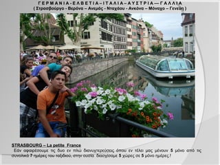 Γ Ε Ρ Μ Α Ν Ι Α - Ε Λ Β Ε Τ Ι Α – Ι Τ Α Λ Ι Α – Α Υ Σ Τ Ρ Ι Α –– Γ Α Λ Λ Ι Α
         ( Στρασβούργο - Βερόνα – Ανεμάς - Νταχάου - Ανκόνα – Μόναχο – Γενεύη )




STRASBOURG – La petite France
 Εάν αφαιρέσουμε τις δυο εν πλώ διανυχτερεύσεις όπου εν τέλει μας μένουν 5 μόνο από τις
συνολικά 7 ημέρες του ταξιδιού, στην ουσία διασχίσαμε 5 χώρες σε 5 μόνο ημέρες.!
 