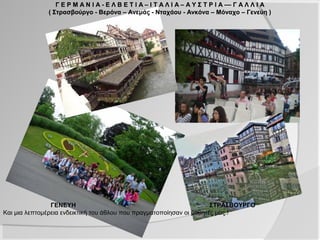 Γ Ε Ρ Μ Α Ν Ι Α - Ε Λ Β Ε Τ Ι Α – Ι Τ Α Λ Ι Α – Α Υ Σ Τ Ρ Ι Α –– Γ Α Λ Λ Ι Α
              ( Στρασβούργο - Βερόνα – Ανεμάς - Νταχάου - Ανκόνα – Μόναχο – Γενεύη )




                ΓΕΝΕΥΗ                                                ΣΤΡΑΣΒΟΥΡΓΟ
Και μια λεπτομέρεια ενδεικτική του άθλου που πραγματοποίησαν οι μαθητές μας.!
 