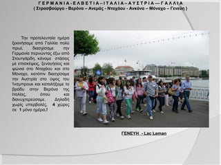 Γ Ε Ρ Μ Α Ν Ι Α - Ε Λ Β Ε Τ Ι Α – Ι Τ Α Λ Ι Α – Α Υ Σ Τ Ρ Ι Α –– Γ Α Λ Λ Ι Α
          ( Στρασβούργο - Βερόνα – Ανεμάς - Νταχάου - Ανκόνα – Μόναχο – Γενεύη )




     Την προτελευταία ημέρα
ξεκινήσαμε από Γαλλία πολύ
πρωί,     διασχίσαμε      την
Γερμανία περνώντας έξω από
Στουτγάρδη, κάναμε στάσεις
με επισκέψεις, ξεναγήσεις και
ψώνια στο Νταχάου και στο
Μόναχο, κατόπιν διασχίσαμε
την Αυστρία στο ύψος του
Ίνσμπρουκ και καταλήξαμε το
βράδυ στην Βερόνα της
Ιταλίας,      όπου        και
διανυχτερεύσαμε.     Δηλαδή
χωρίς υπερβολές, 4 χώρες
σε 1 μόνο ημέρα.!




                                                       ΓΕΝΕΥΗ - Lac Leman
 