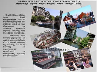 Γ Ε Ρ Μ Α Ν Ι Α - Ε Λ Β Ε Τ Ι Α – Ι Τ Α Λ Ι Α – Α Υ Σ Τ Ρ Ι Α –– Γ Α Λ Λ Ι Α
              ( Στρασβούργο - Βερόνα – Ανεμάς - Νταχάου - Ανκόνα – Μόναχο – Γενεύη )




   Οι μαθητές μας αξίζουν
όντως               θερμά
συγχαρητήρια διότι τα
πάμπολλα χιλιόμετρα δεν
στάθηκαν ικανά να τους
εξαντλήσουν             και
ουδέποτε        εμφάνισαν
σημάδια κόπωσης κατά
την διάρκεια του ταξιδιού.
        Απεναντίας ήταν
πάντοτε χαρούμενοι, και
κεφάτοι και απολάμβαναν
τόσο τις φυσικές ομορφιές
της Ευρώπης, όσο και τις
πλούσιες                και
                                                  Σ Τ Ρ Α Σ
σημαντικότατες                                              Β Ο Υ Ρ Γ
εκπαιδευτικές           και                                           Ο
επιστημονικές εμπειρίες
που αποκτούσαν.
 