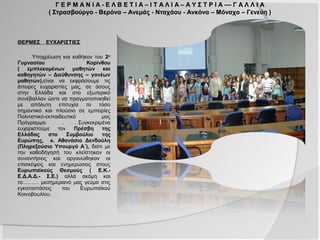 Γ Ε Ρ Μ Α Ν Ι Α - Ε Λ Β Ε Τ Ι Α – Ι Τ Α Λ Ι Α – Α Υ Σ Τ Ρ Ι Α –– Γ Α Λ Λ Ι Α
               ( Στρασβούργο - Βερόνα – Ανεμάς - Νταχάου - Ανκόνα – Μόναχο – Γενεύη )

ΘΕΡΜΕΣ    ΕΥΧΑΡΙΣΤΙΕΣ

     Υποχρέωση και καθήκον του 2ου
Γυμνασίου                   Κορίνθου
( εμπλεκομένων μαθητών και
καθηγητών – Διεύθυνσης – γονέων
μαθητών),είναι να εκφράσουμε τις
άπειρες ευχαριστίες μας, σε όσους
στην Ελλάδα και στο εξωτερικό
συνέβαλλαν           ώστε          να
πραγματοποιηθεί       με     απόλυτη
επιτυχία το τόσο σημαντικό και
πλούσιο σε εμπειρίες Πολιτιστικό-
εκπαιδευτικό μας Πρόγραμμα.        .
. . Συγκεκριμένα ευχαριστούμε τον
Πρέσβη      της     Ελλάδας      στο
Συμβούλιο της Ευρώπης,               κ.
Αθανάσιο Δενδούλη (Πληρεξούσιο
Υπουργό      Α΄),   διότι    με   την
καθοδήγησή του κλείστηκαν οι
συναντήσεις και οργανώθηκαν οι
επισκέψεις και ενημερώσεις στους
Ευρωπαϊκούς Θεσμούς ( Ε.Κ.-
Ε.Δ.Α.Δ.- Σ.Ε.) αλλά ακόμη και
το……… μεσημεριανό μας γεύμα στις
εγκαταστάσεις     του     Ευρωπαϊκού
Κοινοβουλίου.
 