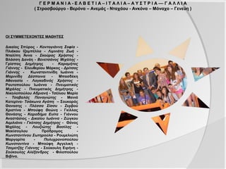 Γ Ε Ρ Μ Α Ν Ι Α - Ε Λ Β Ε Τ Ι Α – Ι Τ Α Λ Ι Α – Α Υ Σ Τ Ρ Ι Α –– Γ Α Λ Λ Ι Α
                ( Στρασβούργο - Βερόνα – Ανεμάς - Νταχάου - Ανκόνα – Μόναχο – Γενεύη )




ΟΙ ΣΥΜΜΕΤΕΧΟΝΤΕΣ ΜΑΘΗΤΕΣ

Δικαίος Σπύρος - Κοντογιάννη Σοφία -
Πλιάκου Ιζαμπέλλα - Λιμνιάτη Ζωή - Νταλίπη
Άννα - Σκούρας Χρήστος - Βλάσση Δανάη -
Βενετσάνος Μιχάλης - Γρίσπος Δημήτρης -
Καραμήτος Γιάννης - Ελευθερίου Μάρκος -
Δρίτσας Γιάννης - Κωνσταντινίδη Ιωάννα -
Μαρινίδη Δέσποινα - Μπασδέκη Αθανασία -
Λαγκαδινός Χρήστος - Ραυτοπούλου Ιωάννα
- Πνευματικός Μιχάλης - Πνευματικός
Δημήτρης - Νικολοπούλου Αδριανή - Τσέλιου
Μαρία - Τσαβαλάς Παναγιώτης - Μανιά
Κατερίνα- Τσάκωνα Αγάπη        – Σουκαράς
Θανασης - Πλέσσα Σίσσυ - Ζερβού Χριστίνα -
Μπούφη Θεώνη - Γκίλλας Θανάσης -
Καραδήμα Ευίτα - Γιάννου Αναστάσιος -
Δικαίου Ιωάννα - Ζώγκου Αιμιλιάνα - Γκότσης
Δημήτρης - Θάνος Μιχάλης - Λουζιώτης
Βασίλης - Μακίσογλου Πρόδρομος -
Κωνσταντίνου Σωτηρούλα - Ρουμελιώτη
Μαργαρίτα - Πολυχρονοπούλου Κωνσταντίνα
- Μπούφη Αγγελική - Τσεμετζής Γιάννης -
Σούκουλη Ειρήνη - Σούκουλης Αλέξανδρος -
Φιλοπούλου Βιβίνα.
 