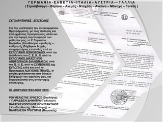 Γ Ε Ρ Μ Α Ν Ι Α - Ε Λ Β Ε Τ Ι Α – Ι Τ Α Λ Ι Α – Α Υ Σ Τ Ρ Ι Α –– Γ Α Λ Λ Ι Α
            ( Στρασβούργο - Βερόνα – Ανεμάς - Νταχάου - Ανκόνα – Μόναχο – Γενεύη )




ΣΥΓΧΑΡΗΤΗΡΙΕΣ ΕΠΙΣΤΟΛΕΣ

Για την υλοποίηση του συγκεκριμένου
Προγράμματος, με τους πολλούς και
επιλεγμένους προορισμούς, αλλά και για
την άψογη συμπεριφορά των μαθητών
μας, το 2ο Γυμνάσιο Κορίνθου
(Διευθύντρια – μαθητές – καθηγητές )
δέχθηκαν θερμές συγχαρητήριες
επιστολές από το ΕΥΡΩΠΑΙΚΟ
ΚΟΙΝΟΒΟΥΛΙΟ, από την Διεύθυνση του
C E R N, από το ΕΥΡΩΠΑΙΚΟ
ΔΙΚΑΣΤΗΡΙΟ ΑΝΘΡΩΠΙΝΩΝ
ΔΙΚΑΙΩΜΑΤΩΝ, από τον Ο Η Ε, από το
ΣΥΜΒΟΥΛΙΟ της ΕΥΡΩΠΗΣ αλλά και
από το Πρακτορείο ALKYONIS TRAVEL,
οι οποίες φυλάσσονται στο Φάκελο
Εκδρομών του σχολείου μας, και
δημοσιεύονται στις αντίστοιχες
επισκέψεις.

ΟΙ ΔΙΟΡΓΑΝΩΤΕΣΚΑΘΗΓΗΤΕΣ

ΡΟΥΜΕΛΙΩΤΗΣ ΧΡΗΣΤΟΣ (Θεολόγος)
- ΠΑΡΑΔΕΙΣΗ ΔΗΜΗΤΡΑ (Γαλλικών)
ΠΑΡΑΣΚΕΥΟΠΟΥΛΟΣ ΚΩΝΣΤΑΝΤΙΝΟΣ
( Υποδιευθυντής / Φιλόλογος) –
ΠΑΝΤΕΛΕΩΝ ΓΡΗΓΟΡΗΣ (Μουσικός)
 