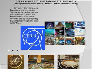 Γ Ε Ρ Μ Α Ν Ι Α - Ε Λ Β Ε Τ Ι Α – Ι Τ Α Λ Ι Α – Α Υ Σ Τ Ρ Ι Α –– Γ Α Λ Λ Ι Α
         ( Στρασβούργο - Βερόνα – Ανεμάς - Νταχάου - Ανκόνα – Μόναχο – Γενεύη )

         Ως γνωστόν στην πανέμορφη
     Γενεύη εκτός από τις …μεγάλες
     Τράπεζες έχουν την έδρα τους, όχι
     μόνο ο Οργανισμός Ηνωμένων
     Εθνών - ΟΗΕ αλλά και όλοι οι
     υπόλοιποι Διεθνείς Οργανισμοί της
     Ευρώπης (περισσότεροι από 200 ),
     το CERN κ.α.




Ο.     Η.   Ε
 