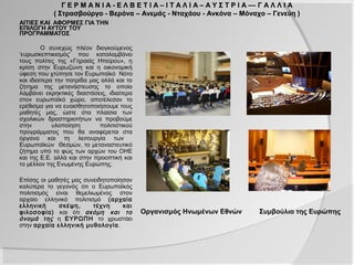 Γ Ε Ρ Μ Α Ν Ι Α - Ε Λ Β Ε Τ Ι Α – Ι Τ Α Λ Ι Α – Α Υ Σ Τ Ρ Ι Α –– Γ Α Λ Λ Ι Α
            ( Στρασβούργο - Βερόνα – Ανεμάς - Νταχάου - Ανκόνα – Μόναχο – Γενεύη )
ΑΙΤΙΕΣ ΚΑΙ ΑΦΟΡΜΕΣ ΓΙΑ ΤΗΝ
ΕΠΙΛΟΓΗ ΑΥΤΟΥ ΤΟΥ
ΠΡΟΓΡΑΜΜΑΤΟΣ

         Ο συνεχώς πλέον διογκούμενος
‘ευρωσκεπτικισμός’ που καταλαμβάνει
τους πολίτες της «Γηραιάς Ηπείρου», η
κρίση στην Ευρωζώνη και η οικονομική
ύφεση που χτύπησε τον Ευρωπαϊκό Νότο
και ιδιαίτερα την πατρίδα μας αλλά και το
ζήτημα της μετανάστευσης το οποίο
λαμβάνει εκρηκτικές διαστάσεις, ιδιαίτερα
στον ευρωπαϊκό χώρο, αποτέλεσαν το
ερέθισμα για να ευαισθητοποιήσουμε τους
μαθητές μας, ώστε στα πλαίσια των
σχολικών δραστηριοτήτων να προβούμε
στην         υλοποίηση       πολιτιστικού
προγράμματος που θα αναφέρεται στα
όργανα και τη λειτουργία των
Ευρωπαϊκών Θεσμών, το μεταναστευτικό
ζήτημα υπό το φώς των αρχών του ΟΗΕ
και της Ε.Ε. αλλά και στην προοπτική και
το μέλλον της Ενωμένης Ευρώπης.

Επίσης οι μαθητές μας συνειδητοποίησαν
καλύτερα το γεγονός ότι ο Ευρωπαϊκός
πολιτισμός είναι θεμελιωμένος στον
αρχαίο ελληνικό πολιτισμό (αρχαία
ελληνική     σκέψη,      τέχνη     και
φιλοσοφία) και ότι ακόμη και το             Οργανισμός Ηνωμένων Εθνών        Συμβούλιο της Ευρώπης
όνομά της η ΕΥΡΩΠΗ το χρωστάει
στην αρχαία ελληνική μυθολογία .
 