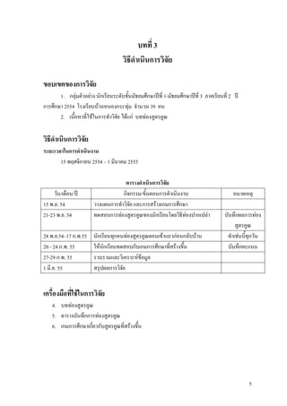 บทที่ 3
                                     วิธีดําเนินการวิจัย

ขอบเขตของการวิจัย
       1. กลุมตัวอยาง นักเรียนระดับชั้นมัธยมศึกษาปที่ 1-มัธยมศึกษาปที่ 3 ภาคเรียนที่ 2 ป
การศึกษา 2554 โรงเรียนบานหนองกระทุม จํานวน 39 คน
       2. เนื้อหาที่ใชในการทําวิจัย ไดแก บททองสูตรคูณ

วิธีดําเนินการวิจัย
ระยะเวลาในการดําเนินงาน
       15 พฤศจิกายน 2554 – 1 มีนาคม 2555

                                     ตารางดําเนินการวิจัย
     วัน/เดือน/ป                   กิจกรรม/ขั้นตอนการดําเนินงาน                          หมายเหตุ
15 พ.ย. 54              วางแผนการทําวิจัย และการสรางเกมการศึกษา
21-23 พ.ย. 54           ทดสอบการทองสูตรคูณของนักเรียนโดยวิธีทองปากเปลา             บันทึกผลการทอง
                                                                                           สูตรคูณ
28 พ.ย.54–17 ก.พ.55     นักเรียนทุกคนทองสูตรคูณตอนเขาแถวกอนกลับบาน                 ทําเชนนี้ทุกวัน
20 - 24 ก.พ. 55         ใหนักเรียนทดสอบกับเกมการศึกษาที่สรางขึ้น                      บันทึกคะแนน
27-29 ก.พ. 55           รวบรวมและวิเคราะหขอมูล
1 มี.ค. 55              สรุปผลการวิจัย


เครื่องมือที่ใชในการวิจัย
    4. บททองสูตรคูณ
    5. ตารางบันทึกการทองสูตรคูณ
    6. เกมการศึกษาเกี่ยวกับสูตรคูณที่สรางขึ้น




                                                                                                 5
 