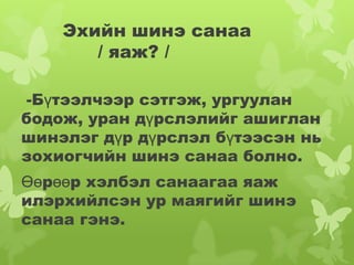 Эхийн шинэ санаа
       / яаж? /

-Бүтээлчээр сэтгэж, ургуулан
бодож, уран дүрслэлийг ашиглан
шинэлэг дүр дүрслэл бүтээсэн нь
зохиогчийн шинэ санаа болно.
Өөрөөр хэлбэл санаагаа яаж
илэрхийлсэн ур маягийг шинэ
санаа гэнэ.
 