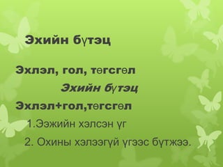 Эхийн бүтэц

Эхлэл, гол, төгсгөл
       Эхийн бүтэц
Эхлэл+гол,төгсгөл
 1.Ээжийн хэлсэн үг
 2. Охины хэлээгүй үгээс бүтжээ.
 