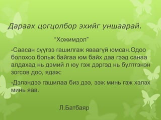 Дараах цогцолбор эхийг уншаарай.
             “Хожимдол”
-Саасан сүүгээ гашилгаж яваагүй юмсан.Одоо
болохоо больж байгаа юм байх даа гээд санаа
алдахад нь дэмий л юу гэж дэргэд нь бүлтгэнэн
зогсов доо, ядаж:
-Дэлэндээ гашилаа биз дээ, ээж минь гэж хэлэх
минь яав.

               Л.Батбаяр
 