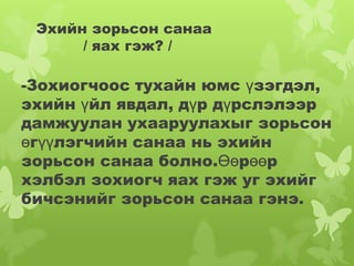 Эхийн зорьсон санаа
      / яах гэж? /

-Зохиогчоос тухайн юмс үзэгдэл,
эхийн үйл явдал, дүр дүрслэлээр
дамжуулан ухааруулахыг зорьсон
өгүүлэгчийн санаа нь эхийн
зорьсон санаа болно.Өөрөөр
хэлбэл зохиогч яах гэж уг эхийг
бичсэнийг зорьсон санаа гэнэ.
 