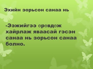 Эхийн зорьсон санаа нь


-Ээжийгээ өрөвдөж
хайрлаж яваасай гэсэн
санаа нь зорьсон санаа
болно.
 