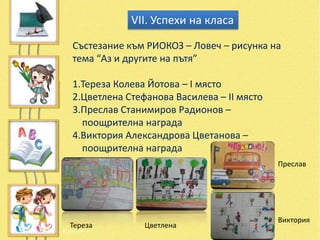 VІІ. Успехи на класа

Състезание към РИОКОЗ – Ловеч – рисунка на
тема “Аз и другите на пътя”

1.Тереза Колева Йотова – І място
2.Цветлена Стефанова Василева – ІІ място
3.Преслав Станимиров Радионов –
  поощрителна награда
4.Виктория Александрова Цветанова –
  поощрителна награда
                                           Преслав




                                           Виктория
Тереза         Цветлена
 