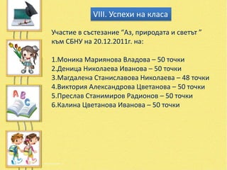 VІІІ. Успехи на класа

Участие в състезание “Аз, природата и светът ”
към СБНУ на 20.12.2011г. на:

1.Моника Мариянова Владова – 50 точки
2.Деница Николаева Иванова – 50 точки
3.Магдалена Станиславова Николаева – 48 точки
4.Виктория Александрова Цветанова – 50 точки
5.Преслав Станимиров Радионов – 50 точки
6.Калина Цветанова Иванова – 50 точки
 