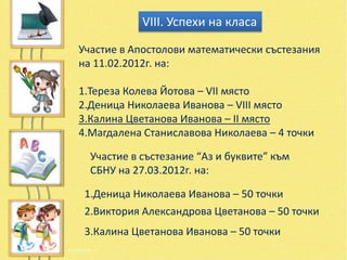 VІІІ. Успехи на класа

Участие в Апостолови математически състезания
на 11.02.2012г. на:

1.Тереза Колева Йотова – VІІ място
2.Деница Николаева Иванова – VІІІ място
3.Калина Цветанова Иванова – ІІ място
4.Магдалена Станиславова Николаева – 4 точки

  Участие в състезание “Аз и буквите” към
  СБНУ на 27.03.2012г. на:

 1.Деница Николаева Иванова – 50 точки
 2.Виктория Александрова Цветанова – 50 точки
 3.Калина Цветанова Иванова – 50 точки
 
