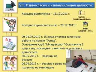VІІІ. Извънкласни и извънучилищни дейности:

 Коледна въртележка – 16.12.2011 г.


 Коледно тържество в клас – 23.12.2011 г.


 От 01.02.2012 г. 15 деца от класа започнаха
 работа по проект “Успех”.
 Основахме Клуб “Млад еколог”.Останалите 5
 деца също посещават занятията и участват в
 дейностите.
 30.05.2012 г. – Празник на
 Буквите
 06.04.2012 г. – Участие с ревю на
 празника на училището
 