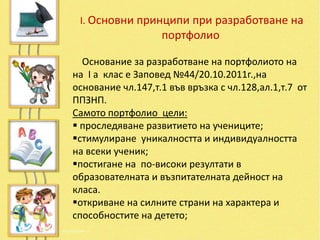 I. Основни принципи при разработване на
                   портфолио

  Основание за разработване на портфолиото на
на І а клас е Заповед №44/20.10.2011г.,на
основание чл.147,т.1 във връзка с чл.128,ал.1,т.7 от
ППЗНП.
Самото портфолио цели:
 проследяване развитието на учениците;
стимулиране уникалността и индивидуалността
на всеки ученик;
постигане на по-високи резултати в
образователната и възпитателната дейност на
класа.
откриване на силните страни на характера и
способностите на детето;
 