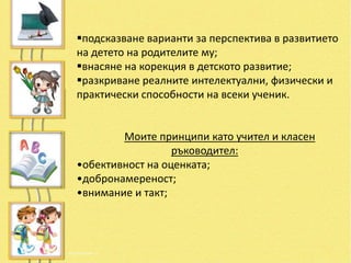 подсказване варианти за перспектива в развитието
на детето на родителите му;
внасяне на корекция в детското развитие;
разкриване реалните интелектуални, физически и
практически способности на всеки ученик.


        Моите принципи като учител и класен
                  ръководител:
•обективност на оценката;
•добронамереност;
•внимание и такт;
 
