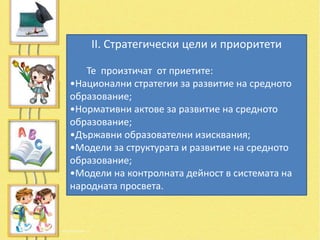 II. Стратегически цели и приоритети

   Те произтичат от приетите:
•Национални стратегии за развитие на средното
образование;
•Нормативни актове за развитие на средното
образование;
•Държавни образователни изисквания;
•Модели за структурата и развитие на средното
образование;
•Модели на контролната дейност в системата на
народната просвета.
 