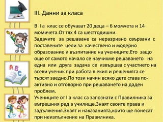 III. Данни за класа

В І а клас се обучават 20 деца – 6 момчета и 14
момичета.От тях 4 са шестгодишни.
Задачите за решаване са неразривно свързани с
поставените цели за качествено и модерно
образование и възпитание на учениците.Ето защо
още от самото начало се научихме решаването на
една или друга задача се извършва с участието на
всеки ученик при работа в екип и решенията се
търсят заедно.По този начин всяко дете става по-
активно и отговорно при решаването на даден
проблем.
Учениците от І а клас са запознати с Правилника за
вътрешния ред в училище.Знаят своите права и
задължения.Знаят и наказанията,които ще понесат
при неизпълнение на Правилника.
 