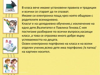В класа вече имаме установени правила и традиции
и всички се стараят да ги спазват.
Имаме си електронна поща,чрез която общувам с
родителите всекидневно.
Класът е на целодневно обучение,с изключение на
едно дете.Възпитател е Павлина Генова.С нея
постигаме разбиране по всички въпроси,касаещи
класа ,а това се отразява много добре върху
успеваемостта на децата.
Освен електронно портфолио на класа и на всеки
отделен ученик,всяко дете има портфолио /в папка/
на хартиен носител.
 