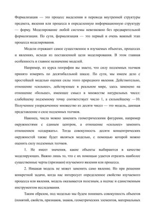Формализация — это процесс выделения и перевода внутренней структуры
предмета, явления или процесса в определенную информационную структуру
— форму. Моделирование любой системы невозможно без предварительной
формализации. По сути, формализация — это первый и очень важный этап
процесса моделирования.
     Модели отражают самое существенное в изучаемых объектах, процессах
и явлениях, исходя из поставленной цели моделирования. В этом главная
особенность и главное назначение моделей.
     Например, из курса географии вы знаете, что силу подземных толчков
принято измерять по десятибалльной шкале. По сути, мы имеем дело с
простейшей моделью оценки силы этого природного явления. Действительно,
отношение «сильнее», действующее в реальном мире, здесь заменено на
отношение «больше», имеющее смысл в множестве натуральных чисел:
слабейшему подземному точку соответствует число 1, а сильнейшему —10.
Полученное упорядоченное множество из десяти чисел — это модель, дающая
представление о силе подземных толчков.
     Наконец, числа можно заменить геометрическими фигурами, например
окружностями    с   единым    центром,     а    отношение    «сильнее»    заменить
отношением     «содержать».   Тогда   совокупность       десяти   концентрических
окружностей также будет являться моделью, с помощью которой можно
оценить силу подземных толчков.
     1.   Не   имеет   значения,   какие       объекты   выбираются   в   качестве
моделирующих. Важно лишь то, что с их помощью удается отразить наиболее
существенные черты (признаки) изучаемого явления или процесса.
     2. Никакая модель не может заменить само явление. Но при решении
конкретной задачи, когда нас интересует определенное свойство изучаемого
процесса или явления, модель оказывается полезным, а подчас и единственным
инструментом исследования.
     Таким образом, под моделью мы будем понимать совокупность объектов
(понятий, свойств, признаков, знаков, геометрических элементов, материальных
 