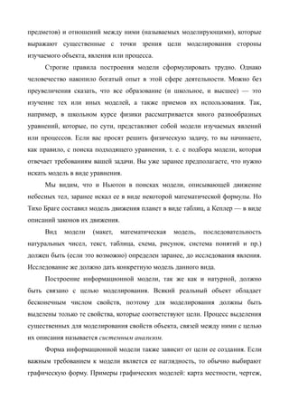 предметов) и отношений между ними (называемых моделирующими), которые
выражают существенные с точки зрения цели моделирования стороны
изучаемого объекта, явления или процесса.
     Строгие правила построения модели сформулировать трудно. Однако
человечество накопило богатый опыт в этой сфере деятельности. Можно без
преувеличения сказать, что все образование (и школьное, и высшее) — это
изучение тех или иных моделей, а также приемов их использования. Так,
например, в школьном курсе физики рассматривается много разнообразных
уравнений, которые, по сути, представляют собой модели изучаемых явлений
или процессов. Если вас просят решить физическую задачу, то вы начинаете,
как правило, с поиска подходящего уравнения, т. е. с подбора модели, которая
отвечает требованиям вашей задачи. Вы уже заранее предполагаете, что нужно
искать модель в виде уравнения.
     Мы видим, что и Ньютон в поисках модели, описывающей движение
небесных тел, заранее искал ее в виде некоторой математической формулы. Но
Тихо Браге составил модель движения планет в виде таблиц, а Кеплер — в виде
описаний законов их движения.
     Вид    модели   (макет,    математическая   модель,   последовательность
натуральных чисел, текст, таблица, схема, рисунок, система понятий и пр.)
должен быть (если это возможно) определен заранее, до исследования явления.
Исследование же должно дать конкретную модель данного вида.
     Построение информационной модели, так же как и натурной, должно
быть связано с целью моделирования. Всякий реальный объект обладает
бесконечным числом свойств, поэтому для моделирования должны быть
выделены только те свойства, которые соответствуют цели. Процесс выделения
существенных для моделирования свойств объекта, связей между ними с целью
их описания называется системным анализом.
     Форма информационной модели также зависит от цели ее создания. Если
важным требованием к модели является ее наглядность, то обычно выбирают
графическую форму. Примеры графических моделей: карта местности, чертеж,
 