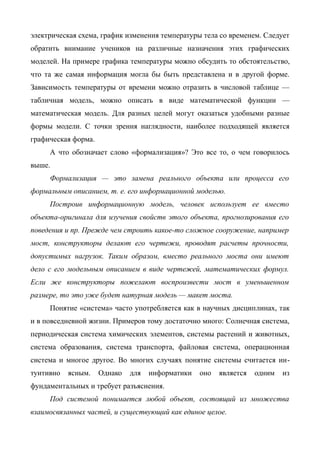 электрическая схема, график изменения температуры тела со временем. Следует
обратить внимание учеников на различные назначения этих графических
моделей. На примере графика температуры можно обсудить то обстоятельство,
что та же самая информация могла бы быть представлена и в другой форме.
Зависимость температуры от времени можно отразить в числовой таблице —
табличная модель, можно описать в виде математической функции —
математическая модель. Для разных целей могут оказаться удобными разные
формы модели. С точки зрения наглядности, наиболее подходящей является
графическая форма.
     А что обозначает слово «формализация»? Это все то, о чем говорилось
выше.
     Формализация — это замена реального объекта или процесса его
формальным описанием, т. е. его информационной моделью.
     Построив информационную модель, человек использует ее вместо
объекта-оригинала для изучения свойств этого объекта, прогнозирования его
поведения и пр. Прежде чем строить какое-то сложное сооружение, например
мост, конструкторы делают его чертежи, проводят расчеты прочности,
допустимых нагрузок. Таким образом, вместо реального моста они имеют
дело с его модельным описанием в виде чертежей, математических формул.
Если же конструкторы пожелают воспроизвести мост в уменьшенном
размере, то это уже будет натурная модель — макет моста.
     Понятие «система» часто употребляется как в научных дисциплинах, так
и в повседневной жизни. Примеров тому достаточно много: Солнечная система,
периодическая система химических элементов, системы растений и животных,
система образования, система транспорта, файловая система, операционная
система и многое другое. Во многих случаях понятие системы считается ин-
туитивно   ясным.    Однако   для   информатики   оно   является   одним   из
фундаментальных и требует разъяснения.
     Под системой понимается любой объект, состоящий из множества
взаимосвязанных частей, и существующий как единое целое.
 