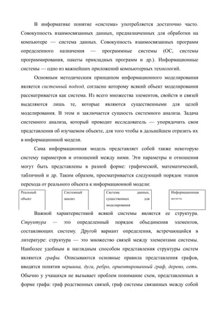 В информатике понятие «система» употребляется достаточно часто.
Совокупность взаимосвязанных данных, предназначенных для обработки на
компьютере — система данных. Совокупность взаимосвязанных программ
определенного       назначения     —     программные        системы   (ОС,     системы
программирования, пакеты прикладных программ и др.). Информационные
системы — одно из важнейших приложений компьютерных технологий.
         Основным методическим принципом информационного моделирования
является системный подход, согласно которому всякий объект моделирования
рассматривается как система. Из всего множества элементов, свойств и связей
выделяются      лишь    те,    которые    являются        существенными    для      целей
моделирования. В этом и заключается сущность системного анализа. Задача
системного анализа, который проводит исследователь — упорядочить свои
представления об изучаемом объекте, для того чтобы в дальнейшем отразить их
в информационной модели.
         Сама информационная модель представляет собой также некоторую
систему параметров и отношений между ними. Эти параметры и отношения
могут быть представлены в разной форме: графической, математической,
табличной и др. Таким образом, просматривается следующий порядок этапов
перехода от реального объекта к информационной модели:
Реальный             Системный            Система           данных,        Информационная
объект               анализ               существенных          для        модель
                                          моделирования

         Важной характеристикой всякой системы является ее структура.
Структура       —    это      определенный    порядок        объединения     элементов,
составляющих систему. Другой вариант определения, встречающийся в
литературе: структура — это множество связей между элементами системы.
Наиболее удобным и наглядным способом представления структуры систем
являются графы. Описываются основные правила представления графов,
вводятся понятия вершина, дуга, ребро, ориентированный граф, дерево, сеть.
Обычно у учащихся не вызывает проблем понимание схем, представленных в
форме графа: граф родственных связей, граф системы связанных между собой
 