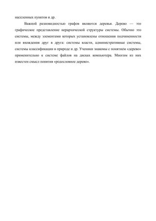 населенных пунктов и др.
     Важной разновидностью графов являются деревья. Дерево — это
графическое представление иерархической структуры системы. Обычно это
системы, между элементами которых установлены отношения подчиненности
или вхождения друг в друга: системы власти, административные системы,
системы классификации в природе и др. Ученики знакомы с понятием «дерево»
применительно к системе файлов на дисках компьютера. Многим из них
известен смысл понятия «родословное дерево».
 