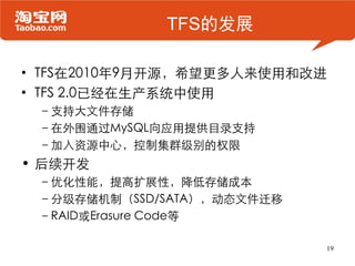 TFS的发展

• TFS在2010年9月开源，希望更多人来使用和改进
• TFS 2.0已经在生产系统中使用
 –支持大文件存储
 –在外围通过MySQL向应用提供目录支持
 –加入资源中心，控制集群级别的权限
• 后续开发
 –优化性能，提高扩展性，降低存储成本
 –分级存储机制（SSD/SATA），动态文件迁移
 –RAID或Erasure Code等

                            19
 