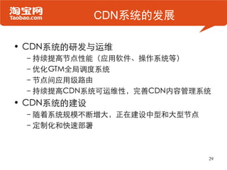 CDN系统的发展

• CDN系统的研发与运维
 –持续提高节点性能（应用软件、操作系统等）
 –优化GTM全局调度系统
 –节点间应用级路由
 –持续提高CDN系统可运维性，完善CDN内容管理系统
• CDN系统的建设
 –随着系统规模不断增大，正在建设中型和大型节点
 –定制化和快速部署



                           29
 