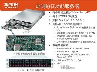 定制的低功耗服务器
                 •   每个热插拔模块2个nodes
                 •   每个NODES 3块硬盘
                 •   支持 24 x 2.5” SATA/SSD
                 •   选择2U 8 nodes 的原因：
                     – SuperServer: 2U 8 nodes 支持热插拔设
                       计。
   （背面）              – 降低功耗（2U 8nodes 共享4个系统FAN)
                     – 成本更低（8nodes共享1个机箱，1u
                       4nodes 共享1个机箱）
                     – 2U TWIN机箱和所使用的主板是成熟产品
                 • 单服务器配置：
                     – Intel® Atom™ D525 with 2 cores
                     – Intel® ICH9R Chipset
一个板卡集成两个服务器系统        – 4GB memory DDR23 800MHZ SO-
                       DIMM w/o ECC
                     – LAN: Intel 82574L 2*1GB
                     – HDD:
                         •   1* SSD 80G ,
                         •   2* 2.5” SATA 500GB
 （正面，24个可插拔硬盘）
 