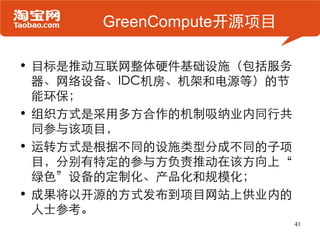GreenCompute开源项目

• 目标是推动互联网整体硬件基础设施（包括服务
  器、网络设备、IDC机房、机架和电源等）的节
  能环保；
• 组织方式是采用多方合作的机制吸纳业内同行共
  同参与该项目，
• 运转方式是根据不同的设施类型分成不同的子项
  目，分别有特定的参与方负责推动在该方向上“
  绿色”设备的定制化、产品化和规模化；
• 成果将以开源的方式发布到项目网站上供业内的
  人士参考。
                           41
 