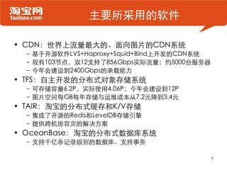 主要所采用的软件

• CDN：世界上流量最大的、面向图片的CDN系统
 – 基于开源软件LVS+Haproxy+Squid+Bind上开发的CDN系统
 – 现有103节点，双12支持了856Gbps实际流量；约5000台服务器
 – 今年会建设到2400Gbps的承载能力
• TFS：自主开发的分布式对象存储系统
 – 可存储容量6.2P，实际使用4.06P；今年会建设到12P
 – 图片空间每GB每年存储与运维成本从7.2元降到3.4元
• TAIR：淘宝的分布式缓存和K/V存储
 – 集成了开源的Redis和LevelDB存储引擎
 – 提供跨机房容灾的解决方案
• OceanBase：淘宝的分布式数据库系统
 – 支持千亿条记录级别的数据库、支持事务

                                           7
 