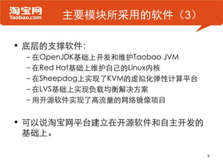 主要模块所采用的软件（3）

• 底层的支撑软件：
 –在OpenJDK基础上开发和维护Taobao JVM
 –在Red Hat基础上维护自己的Linux内核
 –在Sheepdog上实现了KVM的虚拟化弹性计算平台
 –在LVS基础上实现负载均衡解决方案
 –用开源软件实现了高流量的网络镜像项目


• 可以说淘宝网平台建立在开源软件和自主开发的
  基础上。

                               9
 
