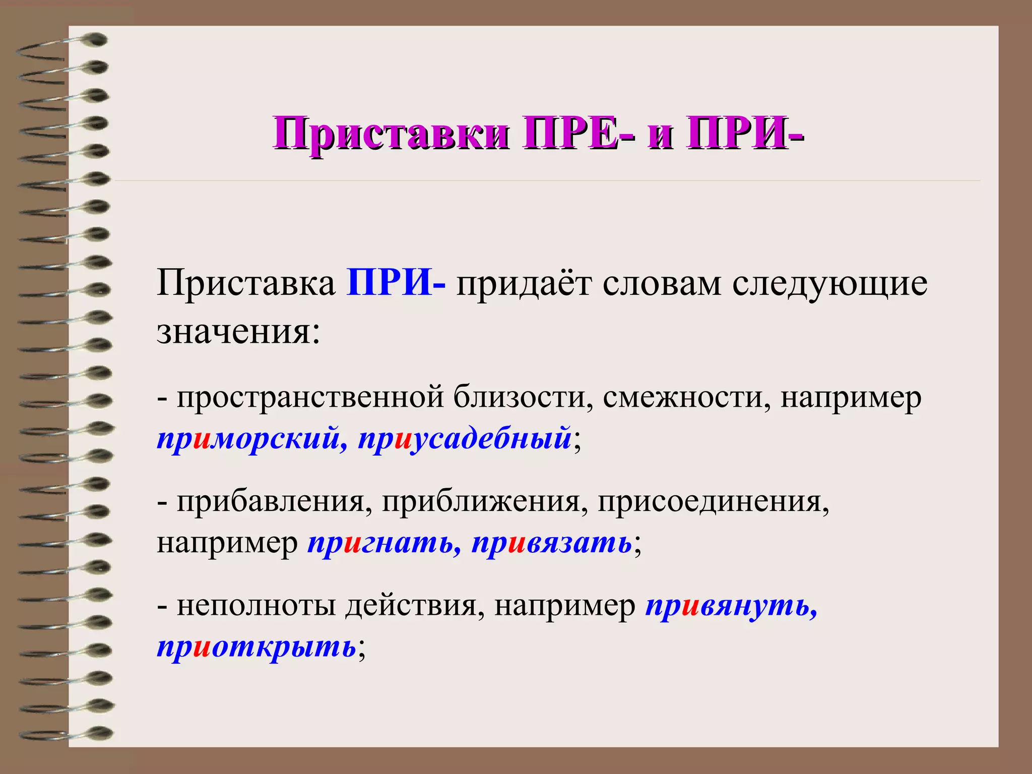 Приставки ПРЕ- и ПРИ-


Приставка ПРИ- придаёт словам следующие
значения:
- пространственной близости, смежности, например
приморский, приусадебный;
- прибавления, приближения, присоединения,
например пригнать, привязать;
- неполноты действия, например привянуть,
приоткрыть;
 