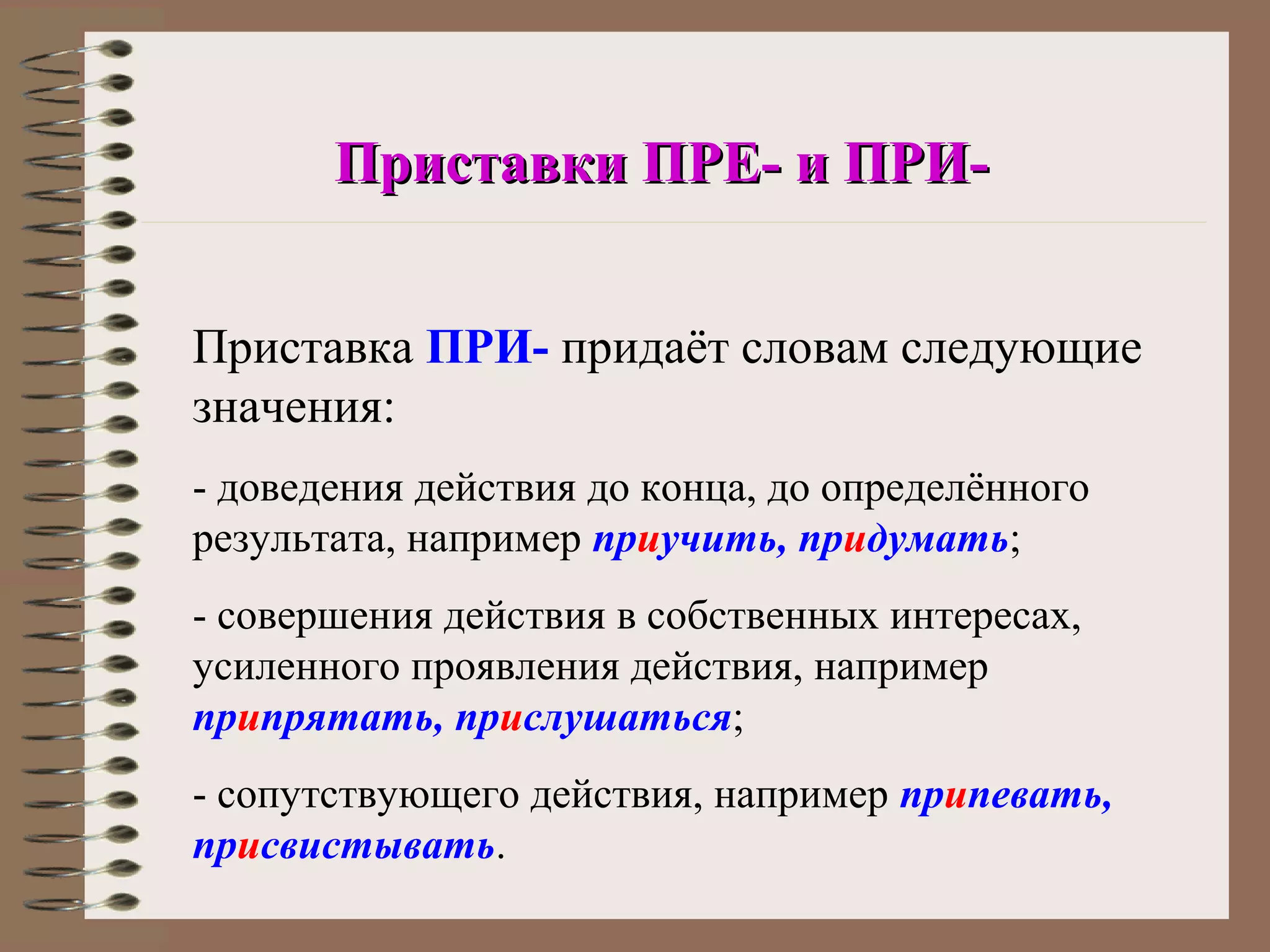 Приставки ПРЕ- и ПРИ-


Приставка ПРИ- придаёт словам следующие
значения:
- доведения действия до конца, до определённого
результата, например приучить, придумать;
- совершения действия в собственных интересах,
усиленного проявления действия, например
припрятать, прислушаться;
- сопутствующего действия, например припевать,
присвистывать.
 