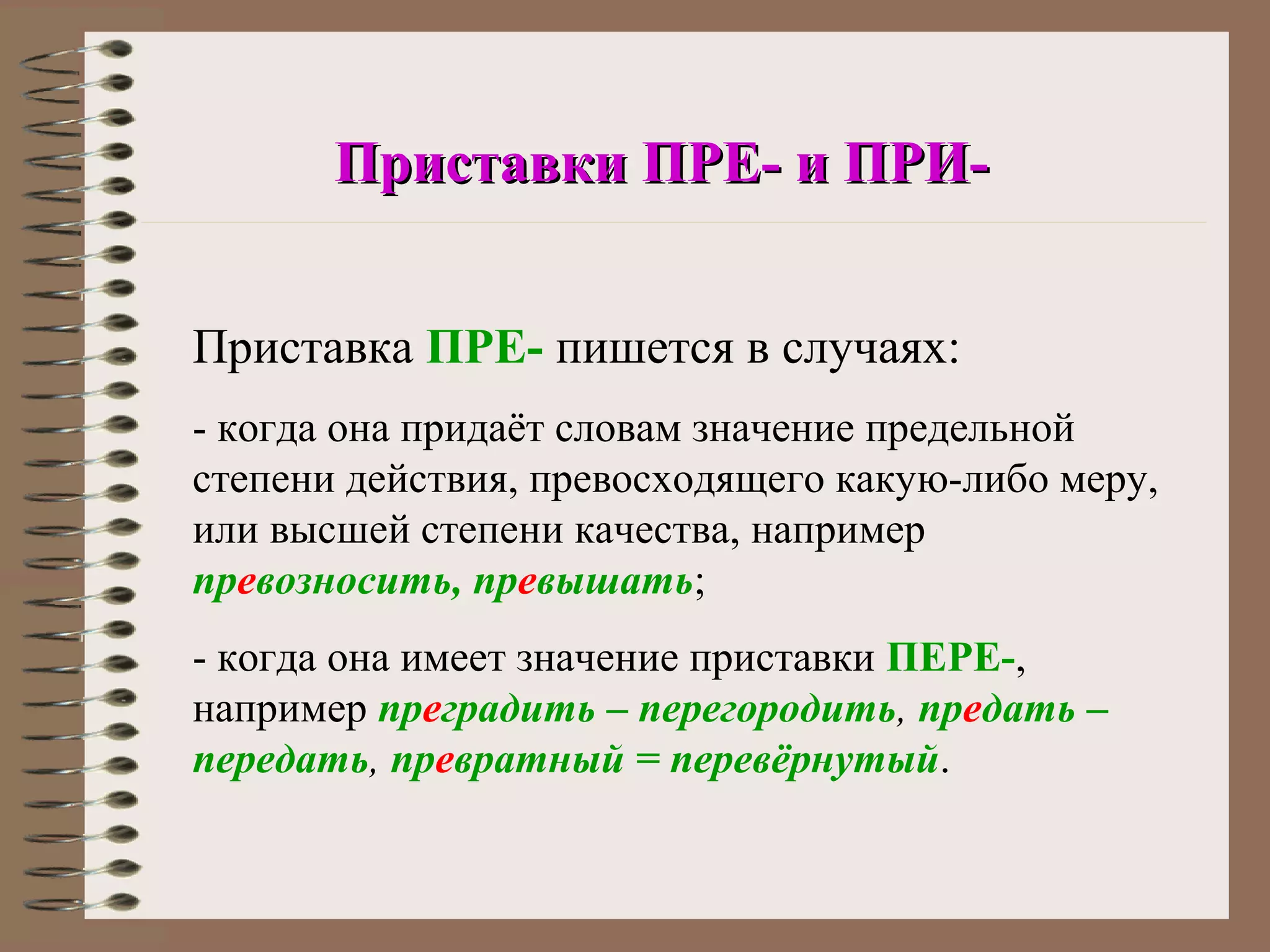 Приставки ПРЕ- и ПРИ-


Приставка ПРЕ- пишется в случаях:
- когда она придаёт словам значение предельной
степени действия, превосходящего какую-либо меру,
или высшей степени качества, например
превозносить, превышать;
- когда она имеет значение приставки ПЕРЕ-,
например преградить – перегородить, предать –
передать, превратный = перевёрнутый.
 