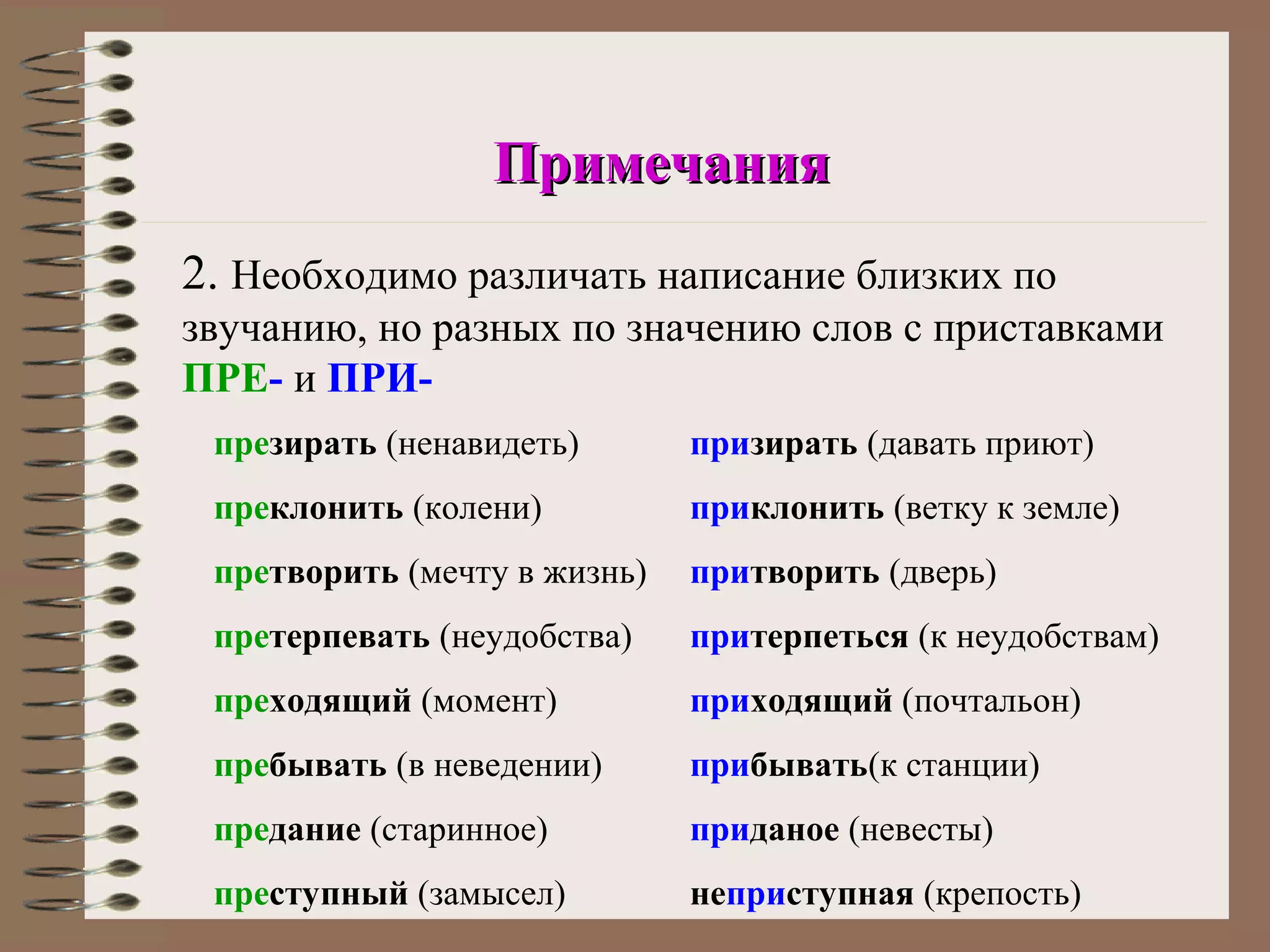 Примечания
2. Необходимо различать написание близких по
звучанию, но разных по значению слов с приставками
ПРЕ- и ПРИ-
 презирать (ненавидеть)       призирать (давать приют)
 преклонить (колени)          приклонить (ветку к земле)
 претворить (мечту в жизнь)   притворить (дверь)
 претерпевать (неудобства)    притерпеться (к неудобствам)
 преходящий (момент)          приходящий (почтальон)
 пребывать (в неведении)      прибывать(к станции)
 предание (старинное)         приданое (невесты)
 преступный (замысел)         неприступная (крепость)
 