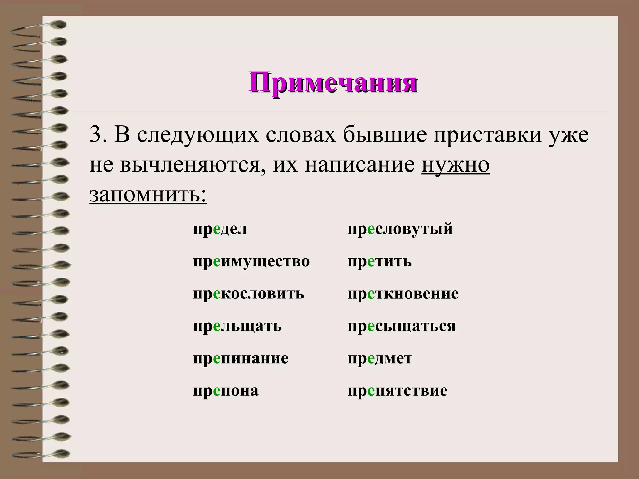 Примечания
3. В следующих словах бывшие приставки уже
не вычленяются, их написание нужно
запомнить:
        предел         пресловутый
        преимущество   претить
        прекословить   преткновение
        прельщать      пресыщаться
        препинание     предмет
        препона        препятствие
 