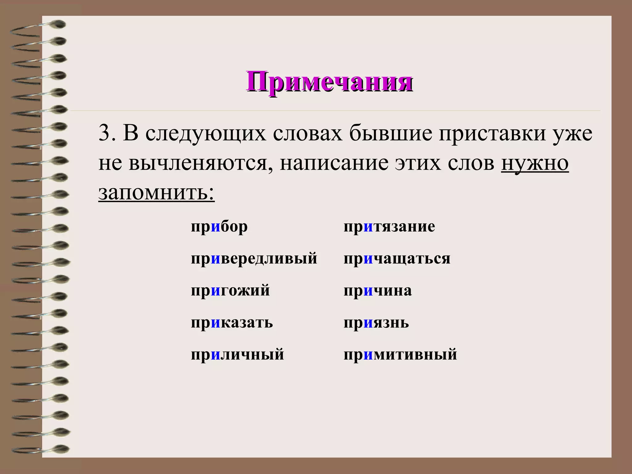 Примечания
3. В следующих словах бывшие приставки уже
не вычленяются, написание этих слов нужно
запомнить:
       прибор          притязание
       привередливый   причащаться
       пригожий        причина
       приказать       приязнь
       приличный       примитивный
 